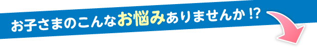 お子さまのこんなお悩みありませんか!?